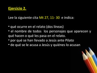 Ejercicio 2.
Lee la siguiente cita Mt 27, 11- 30 e indica:
• qué ocurre en el relato (dos líneas)
• el nombre de todos los personajes que aparecen y
qué hacen o qué les pasa en el relato.
• por qué se han llevado a Jesús ante Pilato
• de qué se le acusa a Jesús y quiénes lo acusan

 