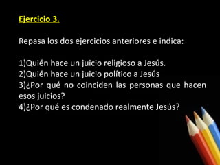 Ejercicio 3.
Repasa los dos ejercicios anteriores e indica:
1)Quién hace un juicio religioso a Jesús.
2)Quién hace un juicio político a Jesús
3)¿Por qué no coinciden las personas que hacen
esos juicios?
4)¿Por qué es condenado realmente Jesús?

 