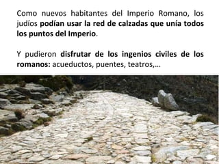 Como nuevos habitantes del Imperio Romano, los
judíos podían usar la red de calzadas que unía todos
los puntos del Imperio.
Y pudieron disfrutar de los ingenios civiles de los
romanos: acueductos, puentes, teatros,…

 