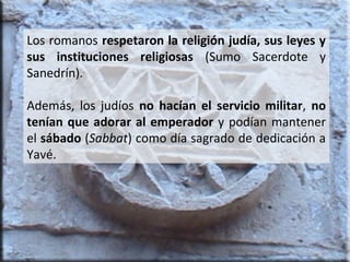 Los romanos respetaron la religión judía, sus leyes y
sus instituciones religiosas (Sumo Sacerdote y
Sanedrín).
Además, los judíos no hacían el servicio militar, no
tenían que adorar al emperador y podían mantener
el sábado (Sabbat) como día sagrado de dedicación a
Yavé.

 