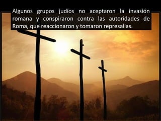Algunos grupos judíos no aceptaron la invasión
romana y conspiraron contra las autoridades de
Roma, que reaccionaron y tomaron represalias.

 