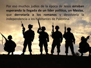 Por eso muchos judíos de la época de Jesús estaban
esperando la llegada de un líder político, un Mesías,
que derrotaría a los romanos y devolvería la
independencia a los habitantes de Palestina.

 