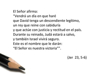 El Señor afirma:
“Vendrá un día en que haré
que David tenga un descendiente legítimo,
un rey que reine con sabiduría
y que actúe con justicia y rectitud en el país.
Durante su reinado, Judá estará a salvo,
y también Israel vivirá seguro.
Este es el nombre que le darán:
“El Señor es nuestra victoria””.
(Jer 23, 5-6)

 