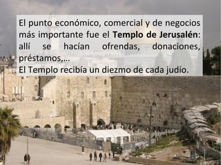 El punto económico, comercial y de negocios
más importante fue el Templo de Jerusalén:
allí se hacían ofrendas, donaciones,
préstamos,…
El Templo recibía un diezmo de cada judío.

 