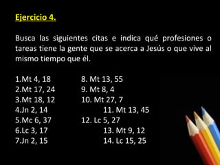 Ejercicio 4.
Busca las siguientes citas e indica qué profesiones o
tareas tiene la gente que se acerca a Jesús o que vive al
mismo tiempo que él.
1.Mt 4, 18
2.Mt 17, 24
3.Mt 18, 12
4.Jn 2, 14
5.Mc 6, 37
6.Lc 3, 17
7.Jn 2, 15

8. Mt 13, 55
9. Mt 8, 4
10. Mt 27, 7
11. Mt 13, 45
12. Lc 5, 27
13. Mt 9, 12
14. Lc 15, 25

 