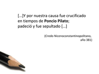 […]Y por nuestra causa fue crucificado
en tiempos de Poncio Pilato;
padeció y fue sepultado […]
(Credo Nicenoconstantinopolitano,
año 381)

 