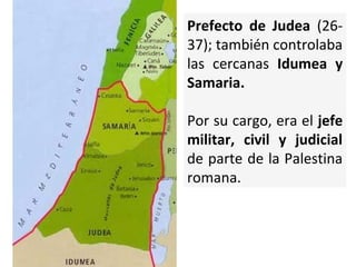 Prefecto de Judea (2637); también controlaba
las cercanas Idumea y
Samaria.
Por su cargo, era el jefe
militar, civil y judicial
de parte de la Palestina
romana.

 