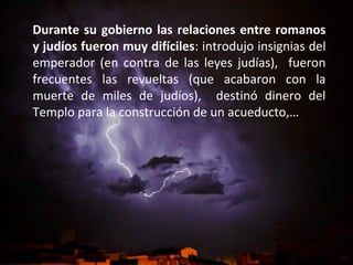 Durante su gobierno las relaciones entre romanos
y judíos fueron muy difíciles: introdujo insignias del
emperador (en contra de las leyes judías), fueron
frecuentes las revueltas (que acabaron con la
muerte de miles de judíos), destinó dinero del
Templo para la construcción de un acueducto,…

 