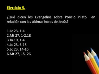 Ejercicio 5.
¿Qué dicen los Evangelios sobre Poncio Pilato
relación con las últimas horas de Jesús?
1.Lc 23, 1-4
2.Mt 27, 1-2.18
3.Jn 19, 1-4
4.Lc 23, 6-15
5.Lc 23, 14-16
6.Mt 27, 15- 26

en

 