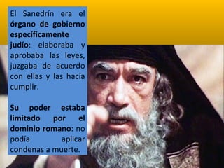 El Sanedrín era el
órgano de gobierno
específicamente
judío: elaboraba y
aprobaba las leyes,
juzgaba de acuerdo
con ellas y las hacía
cumplir.
Su poder estaba
limitado por el
dominio romano: no
podía
aplicar
condenas a muerte.

 