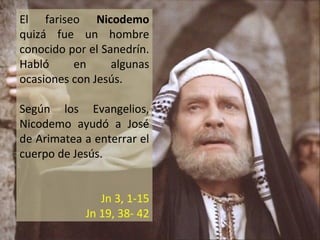 El fariseo Nicodemo
quizá fue un hombre
conocido por el Sanedrín.
Habló
en
algunas
ocasiones con Jesús.
Según los Evangelios,
Nicodemo ayudó a José
de Arimatea a enterrar el
cuerpo de Jesús.
Jn 3, 1-15
Jn 19, 38- 42

 