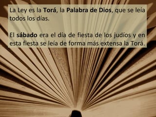 La Ley es la Torá, la Palabra de Dios, que se leía
todos los días.
El sábado era el día de fiesta de los judíos y en
esta fiesta se leía de forma más extensa la Torá.

 
