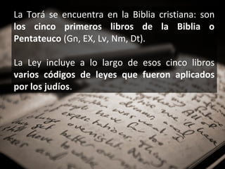 La Torá se encuentra en la Biblia cristiana: son
los cinco primeros libros de la Biblia o
Pentateuco (Gn, EX, Lv, Nm, Dt).
La Ley incluye a lo largo de esos cinco libros
varios códigos de leyes que fueron aplicados
por los judíos.

 