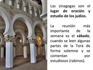 Las sinagogas son el
lugar de oración y
estudio de los judíos.
La
reunión
más
importante
de
la
semana es el sábado,
cuando se leen algunas
partes de la Torá de
forma solemne y se
comentan
por
estudiosos (rabinos).

 