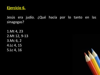 Ejercicio 6.
Jesús era judío. ¿Qué hacía por lo tanto en las
sinagogas?
1.Mt 4, 23
2.Mt 12, 9-13
3.Mc 6, 2
4.Lc 4, 15
5.Lc 4, 16

 