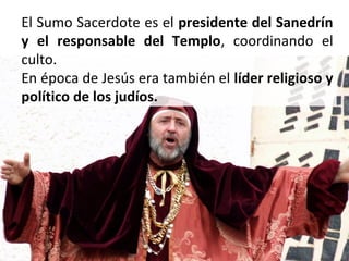 El Sumo Sacerdote es el presidente del Sanedrín
y el responsable del Templo, coordinando el
culto.
En época de Jesús era también el líder religioso y
político de los judíos.

 