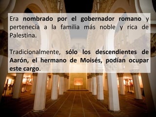 Era nombrado por el gobernador romano y
pertenecía a la familia más noble y rica de
Palestina.
Tradicionalmente, sólo los descendientes de
Aarón, el hermano de Moisés, podían ocupar
este cargo.

 
