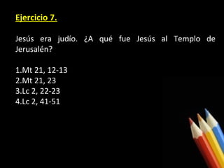 Ejercicio 7.
Jesús era judío. ¿A qué fue Jesús al Templo de
Jerusalén?
1.Mt 21, 12-13
2.Mt 21, 23
3.Lc 2, 22-23
4.Lc 2, 41-51

 