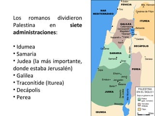 Los romanos dividieron
Palestina
en
siete
administraciones:
• Idumea
• Samaria
• Judea (la más importante,
donde estaba Jerusalén)
• Galilea
• Traconítide (Iturea)
• Decápolis
• Perea

 