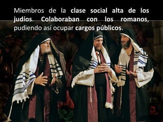 Miembros de la clase social alta de los
judíos. Colaboraban con los romanos,
pudiendo así ocupar cargos públicos.

 