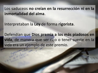 Los saduceos no creían en la resurrección ni en la
inmortalidad del alma.
Interpretaban la Ley de forma rigorista.
Defendían que Dios premia a los más piadosos en
vida, de manera que ser rico o tener suerte en la
vida era un ejemplo de este premio.

 