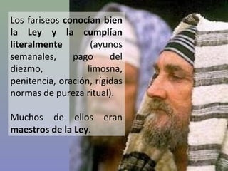 Los fariseos conocían bien
la Ley y la cumplían
literalmente
(ayunos
semanales,
pago
del
diezmo,
limosna,
penitencia, oración, rígidas
normas de pureza ritual).
Muchos de ellos
maestros de la Ley.

eran

 