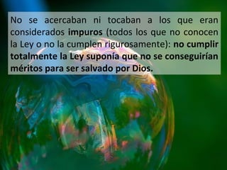 No se acercaban ni tocaban a los que eran
considerados impuros (todos los que no conocen
la Ley o no la cumplen rigurosamente): no cumplir
totalmente la Ley suponía que no se conseguirían
méritos para ser salvado por Dios.

 