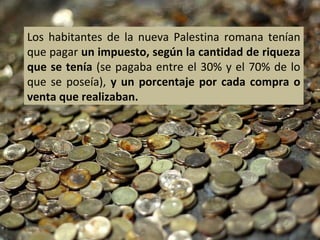 Los habitantes de la nueva Palestina romana tenían
que pagar un impuesto, según la cantidad de riqueza
que se tenía (se pagaba entre el 30% y el 70% de lo
que se poseía), y un porcentaje por cada compra o
venta que realizaban.

 
