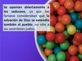 Se oponían abiertamente a
los saduceos, ya que los
fariseos consideraban que la
salvación de Dios se extendía
también al pueblo, no sólo a
los sacerdotes judíos.

 