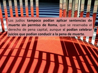 Los judíos tampoco podían aplicar sentencias de
muerte sin permiso de Roma, que se reservaba el
derecho de pena capital, aunque sí podían celebrar
juicios que podían conducir a la pena de muerte.

 