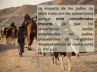 La mayoría de los judíos no
tenía trato con los samaritanos
porque eran considerados
impuros,
ya
que
los
samaritanos
tenían
antepasados
no
judíos,
procedentes de emigrantes
mesopotámicos de época asiria
(s. VIII a.C).

 