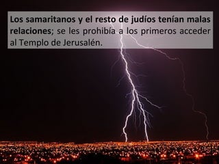 Los samaritanos y el resto de judíos tenían malas
relaciones; se les prohibía a los primeros acceder
al Templo de Jerusalén.

 
