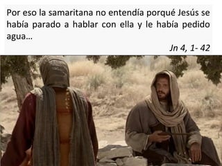 Por eso la samaritana no entendía porqué Jesús se
había parado a hablar con ella y le había pedido
agua…
Jn 4, 1- 42

 
