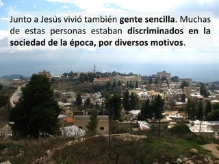 Junto a Jesús vivió también gente sencilla. Muchas
de estas personas estaban discriminados en la
sociedad de la época, por diversos motivos.

 