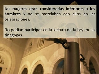 Las mujeres eran consideradas inferiores a los
hombres y no se mezclaban con ellos en las
celebraciones.
No podían participar en la lectura de la Ley en las
sinagogas.

 