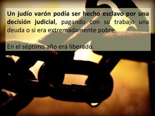 Un judío varón podía ser hecho esclavo por una
decisión judicial, pagando con su trabajo una
deuda o si era extremadamente pobre.
En el séptimo año era liberado.

 