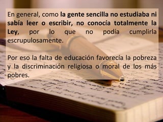 En general, como la gente sencilla no estudiaba ni
sabía leer o escribir, no conocía totalmente la
Ley, por lo que no podía cumplirla
escrupulosamente.
Por eso la falta de educación favorecía la pobreza
y la discriminación religiosa o moral de los más
pobres.

 