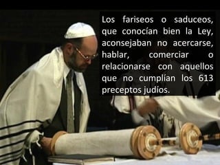 Los fariseos o saduceos,
que conocían bien la Ley,
aconsejaban no acercarse,
hablar,
comerciar
o
relacionarse con aquellos
que no cumplían los 613
preceptos judíos.

 