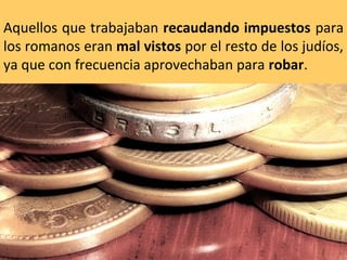 Aquellos que trabajaban recaudando impuestos para
los romanos eran mal vistos por el resto de los judíos,
ya que con frecuencia aprovechaban para robar.

 