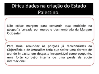 Dificuldades na criação do Estado
               Palestino.

Não existe margem para construir essa entidade na
geografia cercada por muros e desmembrada da Margem
Ocidental.


Para Israel renunciar às porções já recolonizadas da
Cisjordânia e de Jerusalém teria que sofrer uma derrota de
grande impacto, um desgaste insuportável como ocupante,
uma forte corrosão interna ou uma perda de apoio
internacional.
 