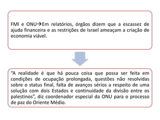 FMI e ONUEm relatórios, órgãos dizem que a escassez de
ajuda financeira e as restrições de Israel ameaçam a criação de
economia viável.




“A realidade é que há pouca coisa que possa ser feita em
condições de ocupação prolongada, questões não resolvidas
sobre o status final, falta de avanços sérios a respeito de uma
solução com dois Estados e continuidade da divisão entre os
palestinos”, diz coordenador especial da ONU para o processo
de paz do Oriente Médio.
 