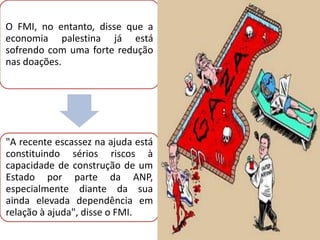 O FMI, no entanto, disse que a
economia palestina já está
sofrendo com uma forte redução
nas doações.




"A recente escassez na ajuda está
constituindo sérios riscos à
capacidade de construção de um
Estado por parte da ANP,
especialmente diante da sua
ainda elevada dependência em
relação à ajuda", disse o FMI.
 