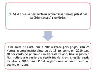 O FMI diz que as perspectivas econômicas para os palestinos
                 da Cisjordânia são sombrias.




Já na Faixa de Gaza, que é administrada pelo grupo islâmico
Hamas, o crescimento disparou de 15 por cento em 2010 para
28 por cento no primeiro semestre deste ano. Isso, segundo o
FMI, reflete a redução das restrições de Israel à região desde
meados de 2010, mas o PIB da região ainda continua inferior ao
que era em 2005.
 