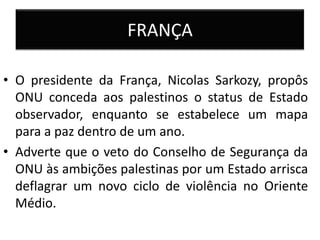 FRANÇA

• O presidente da França, Nicolas Sarkozy, propôs
  ONU conceda aos palestinos o status de Estado
  observador, enquanto se estabelece um mapa
  para a paz dentro de um ano.
• Adverte que o veto do Conselho de Segurança da
  ONU às ambições palestinas por um Estado arrisca
  deflagrar um novo ciclo de violência no Oriente
  Médio.
 