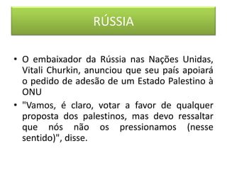 RÚSSIA

• O embaixador da Rússia nas Nações Unidas,
  Vitali Churkin, anunciou que seu país apoiará
  o pedido de adesão de um Estado Palestino à
  ONU
• "Vamos, é claro, votar a favor de qualquer
  proposta dos palestinos, mas devo ressaltar
  que nós não os pressionamos (nesse
  sentido)", disse.
 