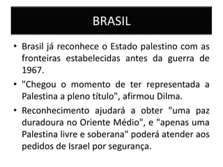BRASIL
• Brasil já reconhece o Estado palestino com as
  fronteiras estabelecidas antes da guerra de
  1967.
• "Chegou o momento de ter representada a
  Palestina a pleno título", afirmou Dilma.
• Reconhecimento ajudará a obter "uma paz
  duradoura no Oriente Médio", e "apenas uma
  Palestina livre e soberana" poderá atender aos
  pedidos de Israel por segurança.
 