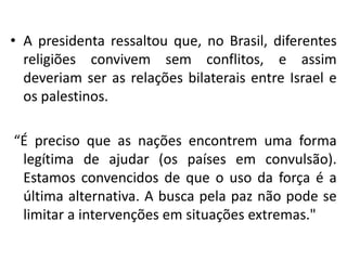 • A presidenta ressaltou que, no Brasil, diferentes
  religiões convivem sem conflitos, e assim
  deveriam ser as relações bilaterais entre Israel e
  os palestinos.

“É preciso que as nações encontrem uma forma
 legítima de ajudar (os países em convulsão).
 Estamos convencidos de que o uso da força é a
 última alternativa. A busca pela paz não pode se
 limitar a intervenções em situações extremas."
 