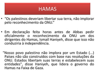 HAMAS
• “Os palestinos deveriam libertar sua terra, não implorar
  pelo reconhecimento da ONU.”

• Em declaração feita horas antes de Abbas pedir
  oficialmente o reconhecimento da ONU um dos
  dirigentes do Hamas, Ismail Haniyeh, disse que isso não
  conduziria à independência.

 "Nosso povo palestino não implora por um Estado (...)
  Países não são construídos com base nas resoluções da
  ONU. Estados libertam suas terras e estabelecem suas
  entidades", disse Haniyeh, que lidera o governo do
  Hamas na Faixa de Gaza.
 