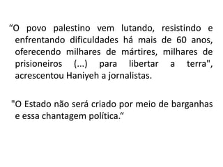 “O povo palestino vem lutando, resistindo e
 enfrentando dificuldades há mais de 60 anos,
 oferecendo milhares de mártires, milhares de
 prisioneiros (...) para libertar a terra",
 acrescentou Haniyeh a jornalistas.

"O Estado não será criado por meio de barganhas
 e essa chantagem política.“
 