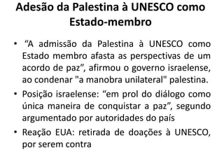 Adesão da Palestina à UNESCO como
         Estado-membro
• “A admissão da Palestina à UNESCO como
  Estado membro afasta as perspectivas de um
  acordo de paz”, afirmou o governo israelense,
  ao condenar "a manobra unilateral" palestina.
• Posição israelense: “em prol do diálogo como
  única maneira de conquistar a paz”, segundo
  argumentado por autoridades do país
• Reação EUA: retirada de doações à UNESCO,
  por serem contra
 